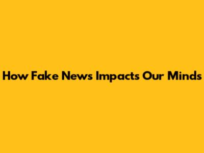 How Fake News Impacts Our Minds