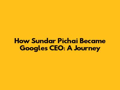 How Sundar Pichai Became Google's CEO: A Journey