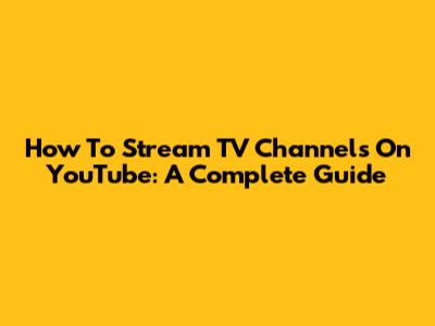 How To Stream TV Channels On YouTube: A Complete Guide
