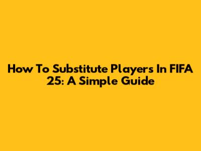 How To Substitute Players In FIFA 25: A Simple Guide