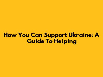 How You Can Support Ukraine: A Guide To Helping