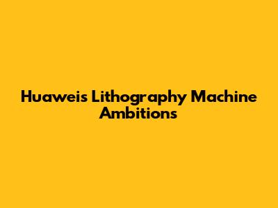 Huawei's Lithography Machine Ambitions