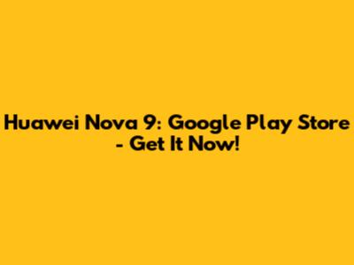 Huawei Nova 9: Google Play Store - Get It Now!
