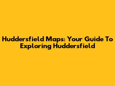 Huddersfield Maps: Your Guide To Exploring Huddersfield