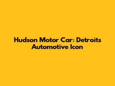 Hudson Motor Car: Detroit's Automotive Icon