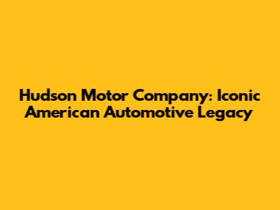 Hudson Motor Company: Iconic American Automotive Legacy