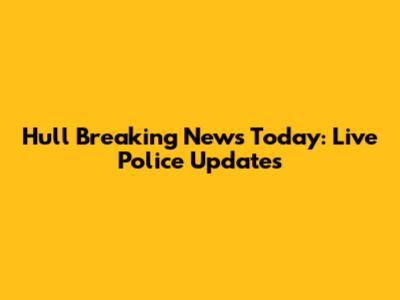 Hull Breaking News Today: Live Police Updates