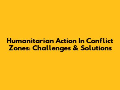 Humanitarian Action In Conflict Zones: Challenges & Solutions