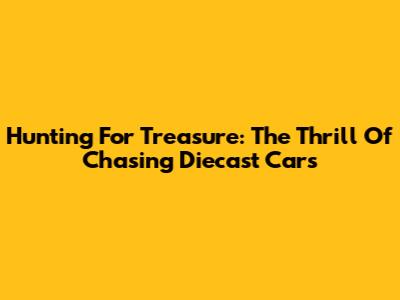 Hunting For Treasure: The Thrill Of Chasing Diecast Cars