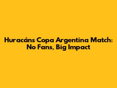 Huracán's Copa Argentina Match: No Fans, Big Impact