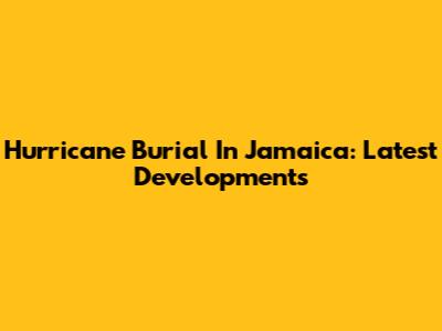 Hurricane Burial In Jamaica: Latest Developments