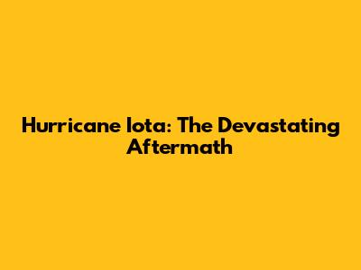 Hurricane Iota: The Devastating Aftermath