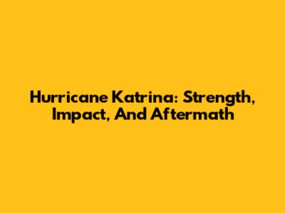 Hurricane Katrina: Strength, Impact, And Aftermath