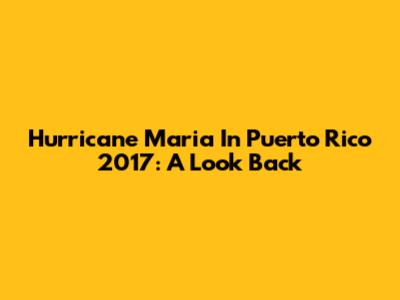 Hurricane Maria In Puerto Rico 2017: A Look Back