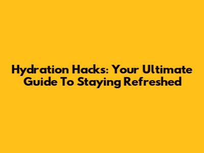 Hydration Hacks: Your Ultimate Guide To Staying Refreshed