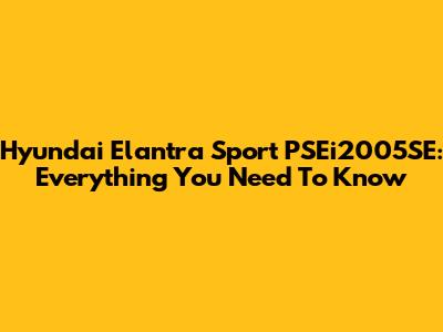 Hyundai Elantra Sport PSEi2005SE: Everything You Need To Know