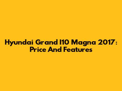 Hyundai Grand I10 Magna 2017: Price And Features
