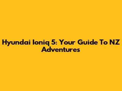 Hyundai Ioniq 5: Your Guide To NZ Adventures