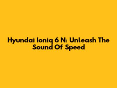 Hyundai Ioniq 6 N: Unleash The Sound Of Speed
