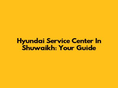 Hyundai Service Center In Shuwaikh: Your Guide