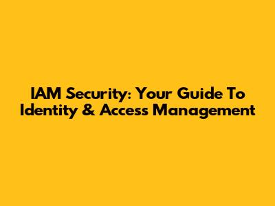 IAM Security: Your Guide To Identity & Access Management