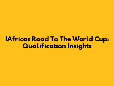 IAfrica's Road To The World Cup: Qualification Insights