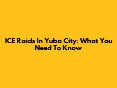 ICE Raids In Yuba City: What You Need To Know
