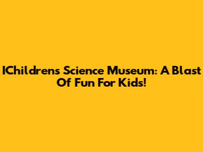 IChildren's Science Museum: A Blast Of Fun For Kids!