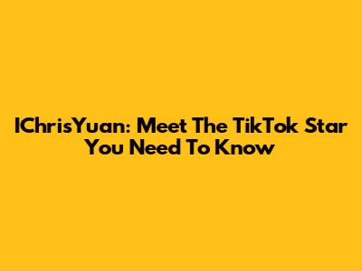 IChrisYuan: Meet The TikTok Star You Need To Know