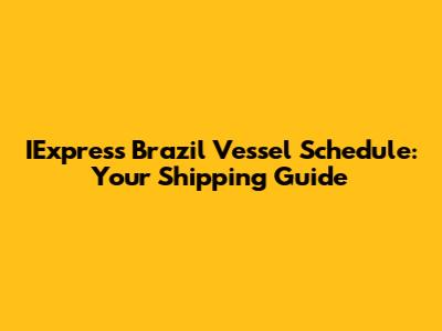 IExpress Brazil Vessel Schedule: Your Shipping Guide