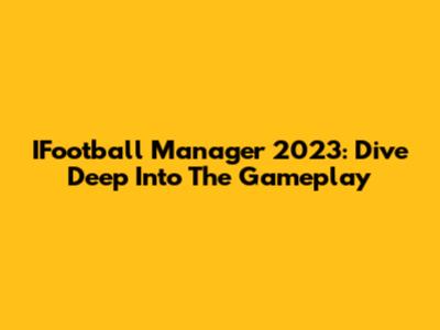 IFootball Manager 2023: Dive Deep Into The Gameplay
