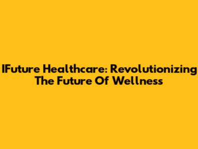 IFuture Healthcare: Revolutionizing The Future Of Wellness