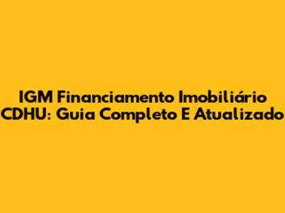 IGM Financiamento Imobiliário CDHU: Guia Completo E Atualizado