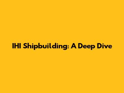 IHI Shipbuilding: A Deep Dive