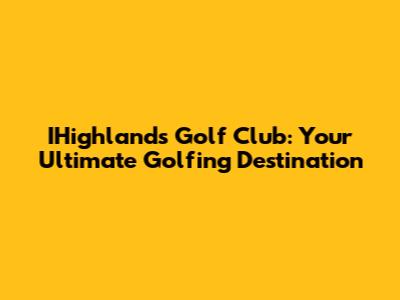 IHighlands Golf Club: Your Ultimate Golfing Destination