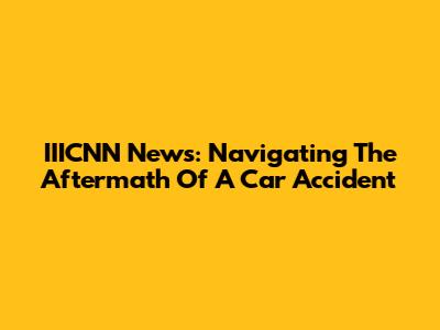 IIICNN News: Navigating The Aftermath Of A Car Accident