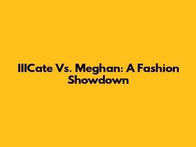 IIICate Vs. Meghan: A Fashion Showdown