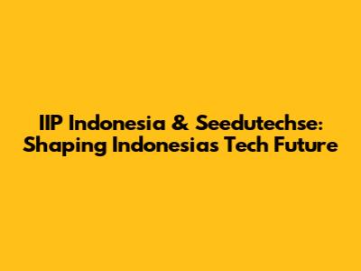 IIP Indonesia & Seedutechse: Shaping Indonesia's Tech Future