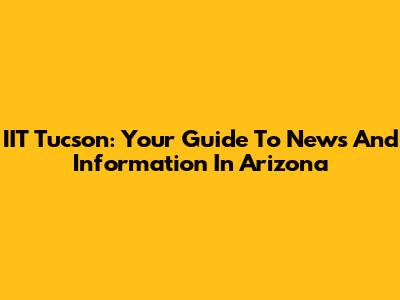 IIT Tucson: Your Guide To News And Information In Arizona