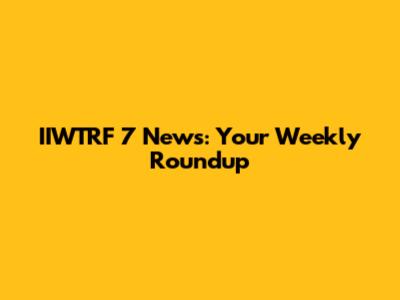 IIWTRF 7 News: Your Weekly Roundup