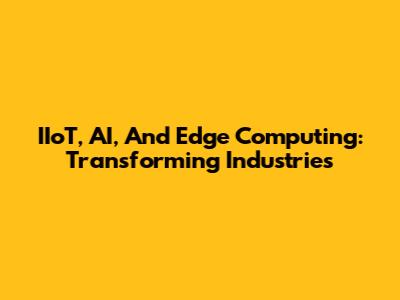 IIoT, AI, And Edge Computing: Transforming Industries