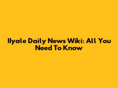 IIyale Daily News Wiki: All You Need To Know