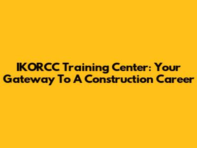 IKORCC Training Center: Your Gateway To A Construction Career