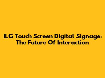 ILG Touch Screen Digital Signage: The Future Of Interaction