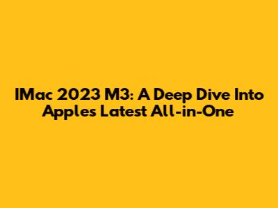IMac 2023 M3: A Deep Dive Into Apple's Latest All-in-One