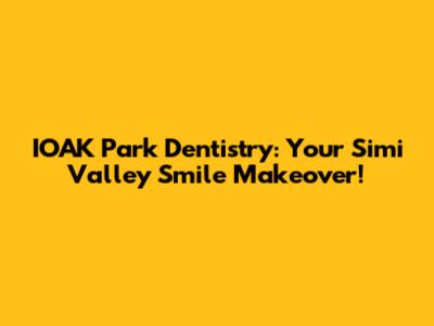IOAK Park Dentistry: Your Simi Valley Smile Makeover!
