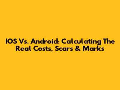 IOS Vs. Android: Calculating The Real Costs, Scars & Marks
