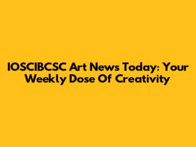 IOSCIBCSC Art News Today: Your Weekly Dose Of Creativity