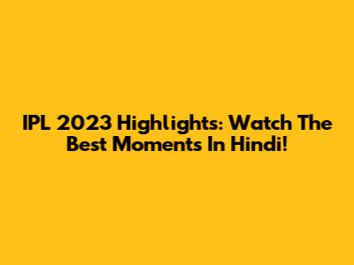 IPL 2023 Highlights: Watch The Best Moments In Hindi!