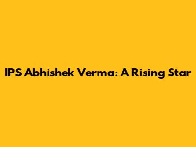 IPS Abhishek Verma: A Rising Star